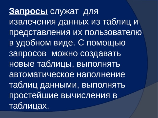 Запросы  служат для извлечения данных из таблиц и представления их пользователю в удобном виде. С помощью запросов можно создавать новые таблицы, выполнять автоматическое наполнение таблиц данными, выполнять простейшие вычисления в таблицах. 