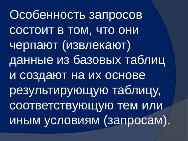 Особенность запросов состоит в том, что они черпают (извлекают) данные из базовых таблиц и создают на их основе результирующую таблицу, соответствующую тем или иным условиям (запросам). 