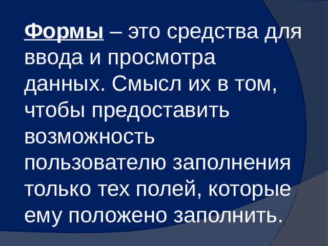 Формы – это средства для ввода и просмотра данных. Смысл их в том, чтобы предоставить возможность пользователю заполнения только тех полей, которые ему положено заполнить. 