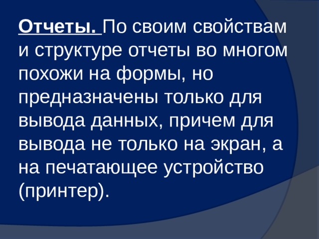 Отчеты. По своим свойствам и структуре отчеты во многом похожи на формы, но предназначены только для вывода данных, причем для вывода не только на экран, а на печатающее устройство (принтер). 