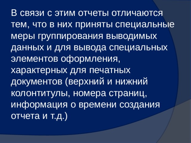 В связи с этим отчеты отличаются тем, что в них приняты специальные меры группирования выводимых данных и для вывода специальных элементов оформления, характерных для печатных документов (верхний и нижний колонтитулы, номера страниц, информация о времени создания отчета и т.д.) 