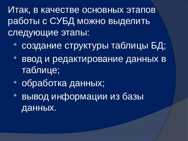 Итак, в качестве основных этапов работы с СУБД можно выделить следующие этапы: создание структуры таблицы БД; ввод и редактирование данных в таблице; обработка данных; вывод информации из базы данных. 