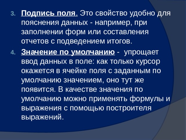 Подпись поля . Это свойство удобно для пояснения данных - например, при заполнении форм или составления отчетов с подведением итогов. Значение по умолчанию - упрощает ввод данных в поле: как только курсор окажется в ячейке поля с заданным по умолчанию значением, оно тут же появится. В качестве значения по умолчанию можно применять формулы и выражения с помощью построителя выражений. 