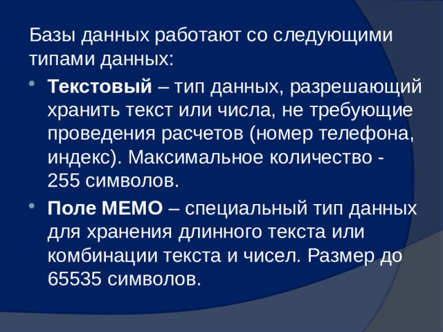 Базы данных работают со следующими типами данных: Текстовый – тип данных, разрешающий хранить текст или числа, не требующие проведения расчетов (номер телефона, индекс). Максимальное количество - 255 символов. Поле МЕМО – специальный тип данных для хранения длинного текста или комбинации текста и чисел. Размер до 65535 символов. 