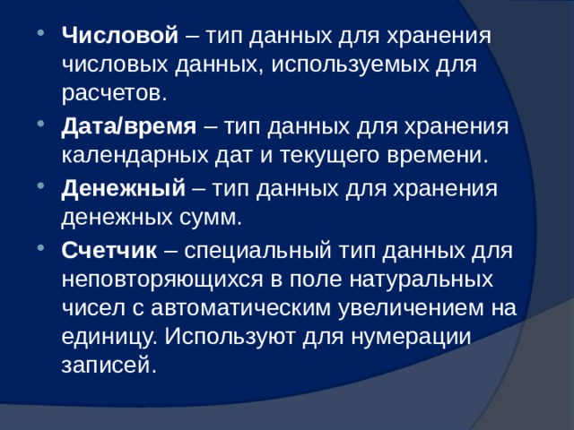 Числовой – тип данных для хранения числовых данных, используемых для расчетов. Дата/время – тип данных для хранения календарных дат и текущего времени. Денежный – тип данных для хранения денежных сумм. Счетчик – специальный тип данных для неповторяющихся в поле натуральных чисел с автоматическим увеличением на единицу. Используют для нумерации записей. 
