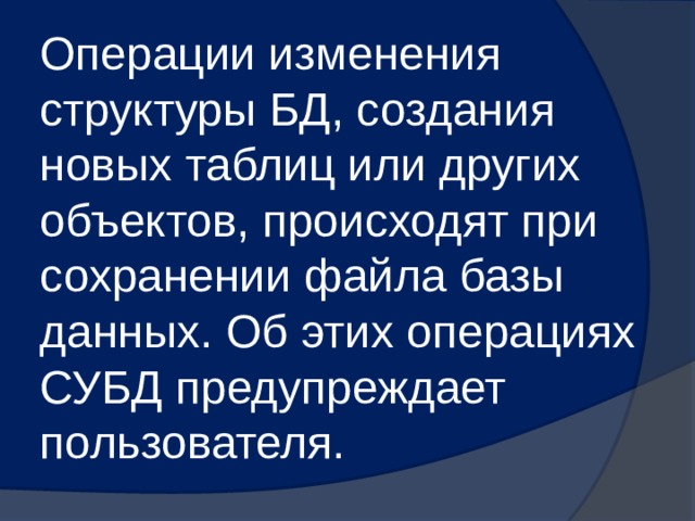 Операции изменения структуры БД, создания новых таблиц или других объектов, происходят при сохранении файла базы данных. Об этих операциях СУБД предупреждает пользователя. 