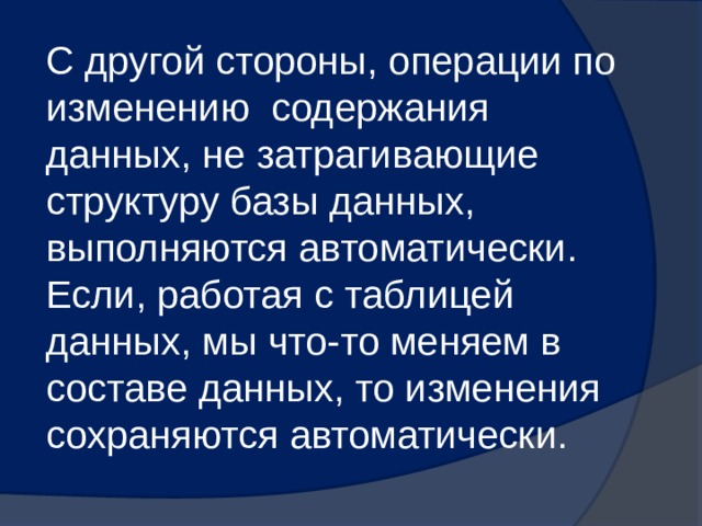 С другой стороны, операции по изменению содержания данных, не затрагивающие структуру базы данных, выполняются автоматически. Если, работая с таблицей данных, мы что-то меняем в составе данных, то изменения сохраняются автоматически. 