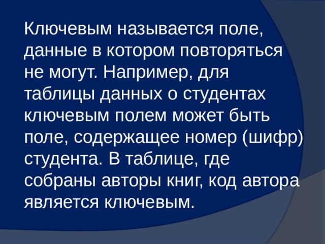 Ключевым называется поле, данные в котором повторяться не могут. Например, для таблицы данных о студентах ключевым полем может быть поле, содержащее номер (шифр) студента. В таблице, где собраны авторы книг, код автора является ключевым. 