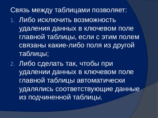 Связь между таблицами позволяет: Либо исключить возможность удаления данных в ключевом поле главной таблицы, если с этим полем связаны какие-либо поля из другой таблицы; Либо сделать так, чтобы при удалении данных в ключевом поле главной таблицы автоматически удалялись соответствующие данные из подчиненной таблицы. 