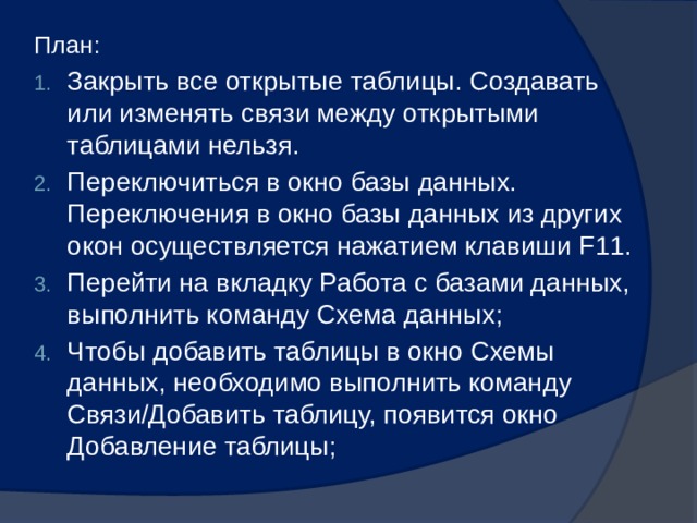 План: Закрыть все открытые таблицы. Создавать или изменять связи между открытыми таблицами нельзя. Переключиться в окно базы данных. Переключения в окно базы данных из других окон осуществляется нажатием клавиши F11. Перейти на вкладку Работа с базами данных, выполнить команду Схема данных; Чтобы добавить таблицы в окно Схемы данных, необходимо выполнить команду Связи/Добавить таблицу, появится окно Добавление таблицы; 