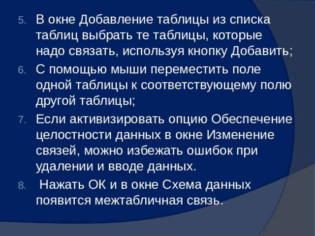 В окне Добавление таблицы из списка таблиц выбрать те таблицы, которые надо связать, используя кнопку Добавить; С помощью мыши переместить поле одной таблицы к соответствующему полю другой таблицы; Если активизировать опцию Обеспечение целостности данных в окне Изменение связей, можно избежать ошибок при удалении и вводе данных.  Нажать ОК и в окне Схема данных появится межтабличная связь. 