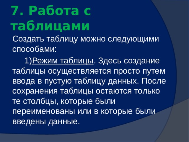  7. Работа с таблицами   Создать таблицу можно следующими способами: 1) Режим таблицы . Здесь создание таблицы осуществляется просто путем ввода в пустую таблицу данных. После сохранения таблицы остаются только те столбцы, которые были переименованы или в которые были введены данные. 