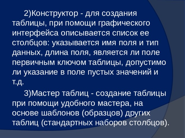 2)Конструктор - для создания таблицы, при помощи графического интерфейса описывается список ее столбцов: указывается имя поля и тип данных, длина поля, является ли поле первичным ключом таблицы, допустимо ли указание в поле пустых значений и т.д. 3)Мастер таблиц - создание таблицы при помощи удобного мастера, на основе шаблонов (образцов) других таблиц (стандартных наборов столбцов). 