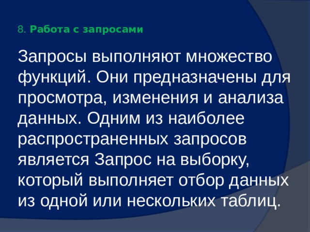  8. Работа с запросами   Запросы выполняют множество функций. Они предназначены для просмотра, изменения и анализа данных. Одним из наиболее распространенных запросов является Запрос на выборку, который выполняет отбор данных из одной или нескольких таблиц. 
