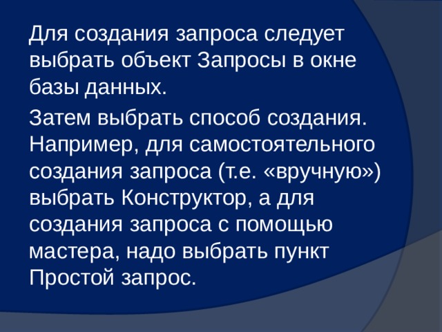 Для создания запроса следует выбрать объект Запросы в окне базы данных. Затем выбрать способ создания. Например, для самостоятельного создания запроса (т.е. «вручную») выбрать Конструктор, а для создания запроса с помощью мастера, надо выбрать пункт Простой запрос. 