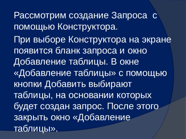 Рассмотрим создание Запроса с помощью Конструктора. При выборе Конструктора на экране появится бланк запроса и окно Добавление таблицы. В окне «Добавление таблицы» с помощью кнопки Добавить выбирают таблицы, на основании которых будет создан запрос. После этого закрыть окно «Добавление таблицы». 