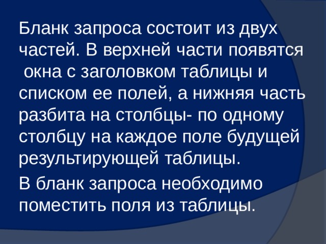 Бланк запроса состоит из двух частей. В верхней части появятся окна с заголовком таблицы и списком ее полей, а нижняя часть разбита на столбцы- по одному столбцу на каждое поле будущей результирующей таблицы. В бланк запроса необходимо поместить поля из таблицы. 