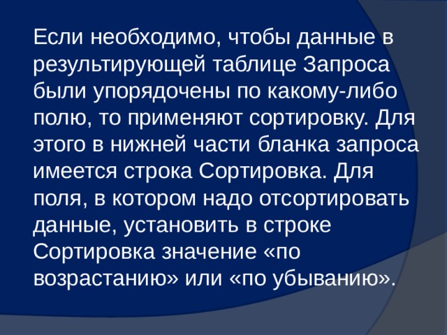 Если необходимо, чтобы данные в результирующей таблице Запроса были упорядочены по какому-либо полю, то применяют сортировку. Для этого в нижней части бланка запроса имеется строка Сортировка. Для поля, в котором надо отсортировать данные, установить в строке Сортировка значение «по возрастанию» или «по убыванию». 