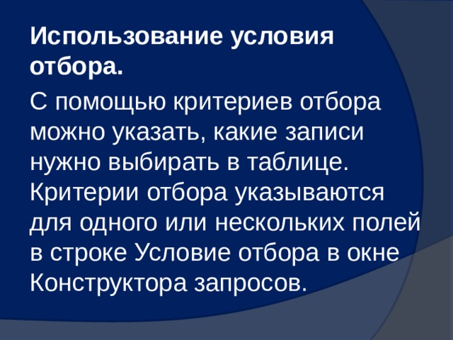 Использование условия отбора. С помощью критериев отбора можно указать, какие записи нужно выбирать в таблице. Критерии отбора указываются для одного или нескольких полей в строке Условие отбора в окне Конструктора запросов. 