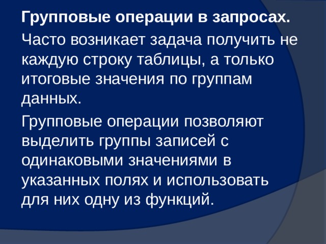 Групповые операции в запросах. Часто возникает задача получить не каждую строку таблицы, а только итоговые значения по группам данных. Групповые операции позволяют выделить группы записей с одинаковыми значениями в указанных полях и использовать для них одну из функций. 