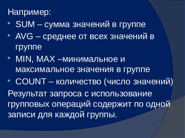 Например: SUM – сумма значений в группе AVG – среднее от всех значений в группе MIN, MAX –минимальное и максимальное значения в группе COUNT – количество (число значений) Результат запроса с использование групповых операций содержит по одной записи для каждой группы. 