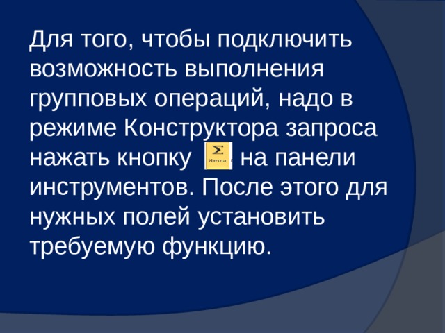 Для того, чтобы подключить возможность выполнения групповых операций, надо в режиме Конструктора запроса нажать кнопку на панели инструментов. После этого для нужных полей установить требуемую функцию. 