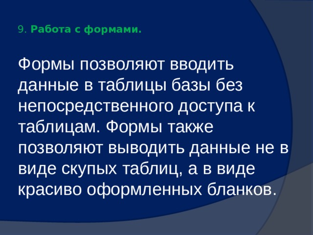 9. Работа с формами.   Формы позволяют вводить данные в таблицы базы без непосредственного доступа к таблицам. Формы также позволяют выводить данные не в виде скупых таблиц, а в виде красиво оформленных бланков. 