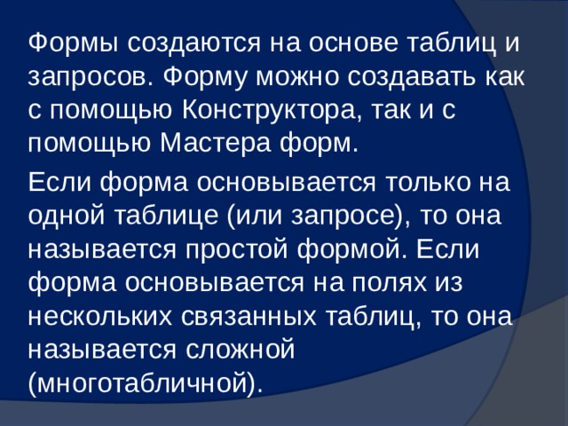 Формы создаются на основе таблиц и запросов. Форму можно создавать как с помощью Конструктора, так и с помощью Мастера форм. Если форма основывается только на одной таблице (или запросе), то она называется простой формой. Если форма основывается на полях из нескольких связанных таблиц, то она называется сложной (многотабличной). 