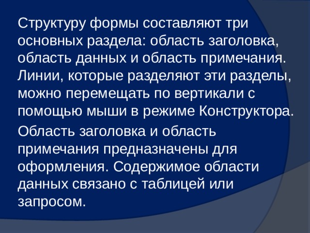 Структуру формы составляют три основных раздела: область заголовка, область данных и область примечания. Линии, которые разделяют эти разделы, можно перемещать по вертикали с помощью мыши в режиме Конструктора. Область заголовка и область примечания предназначены для оформления. Содержимое области данных связано с таблицей или запросом. 