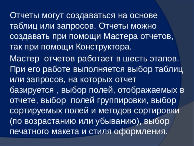 Отчеты могут создаваться на основе таблиц или запросов. Отчеты можно создавать при помощи Мастера отчетов, так при помощи Конструктора. Мастер отчетов работает в шесть этапов. При его работе выполняется выбор таблиц или запросов, на которых отчет базируется , выбор полей, отображаемых в отчете, выбор полей группировки, выбор сортируемых полей и методов сортировки (по возрастанию или убыванию), выбор печатного макета и стиля оформления. 