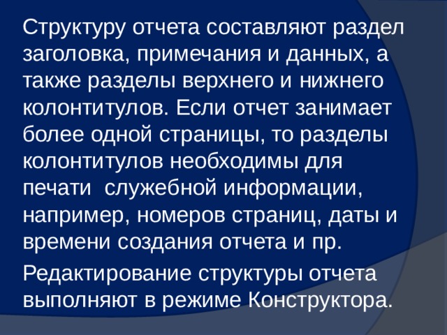 Структуру отчета составляют раздел заголовка, примечания и данных, а также разделы верхнего и нижнего колонтитулов. Если отчет занимает более одной страницы, то разделы колонтитулов необходимы для печати служебной информации, например, номеров страниц, даты и времени создания отчета и пр. Редактирование структуры отчета выполняют в режиме Конструктора. 