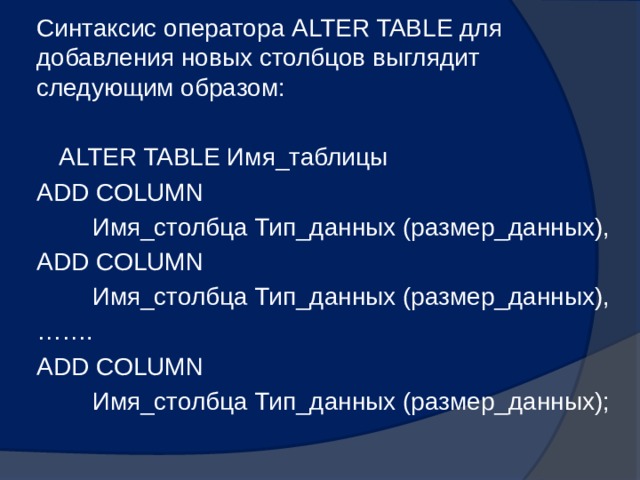 Синтаксис оператора ALTER TABLE для добавления новых столбцов выглядит следующим образом: ALTER TABLE Имя_таблицы ADD COLUMN  Имя_столбца Тип_данных (размер_данных), ADD COLUMN  Имя_столбца Тип_данных (размер_данных), …… . ADD COLUMN  Имя_столбца Тип_данных (размер_данных); 