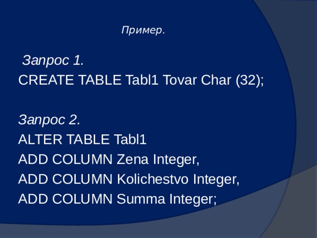  Пример.     Запрос 1. CREATE TABLE Tabl1 Tovar Char (32);  Запрос 2. ALTER TABLE Tabl1 ADD COLUMN Zena Integer, ADD COLUMN Kolichestvo Integer, ADD COLUMN Summa Integer; 