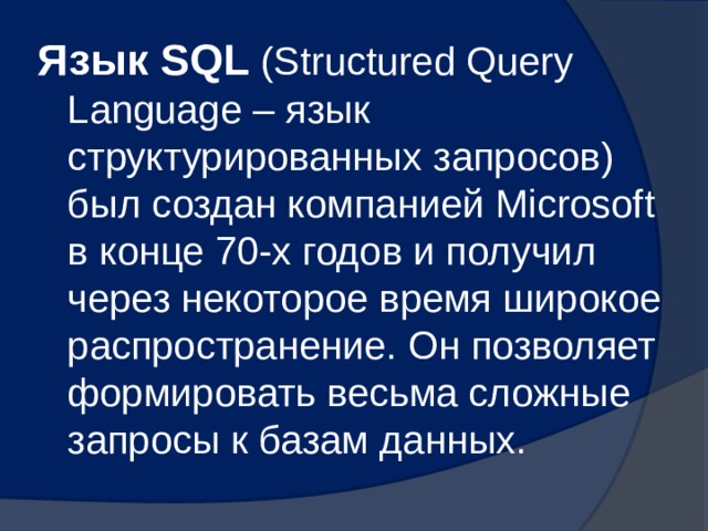 Язык SQL  (Structured Query Language – язык структурированных запросов) был создан компанией Microsoft в конце 70-х годов и получил через некоторое время широкое распространение. Он позволяет формировать весьма сложные запросы к базам данных. 