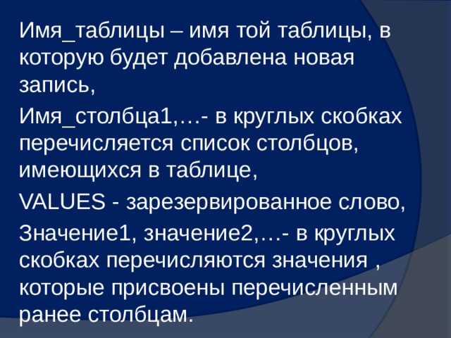 Имя_таблицы – имя той таблицы, в которую будет добавлена новая запись, Имя_столбца1,…- в круглых скобках перечисляется список столбцов, имеющихся в таблице, VALUES - зарезервированное слово, Значение1, значение2,…- в круглых скобках перечисляются значения , которые присвоены перечисленным ранее столбцам. 