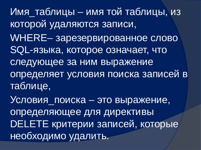 Имя_таблицы – имя той таблицы, из которой удаляются записи, WHERE– зарезервированное слово SQL-языка, которое означает, что следующее за ним выражение определяет условия поиска записей в таблице, Условия_поиска – это выражение, определяющее для директивы DELETE критерии записей, которые необходимо удалить. 