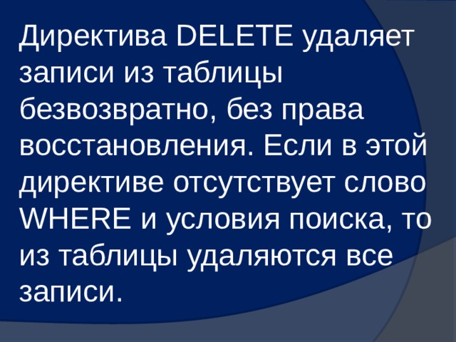 Директива DELETE удаляет записи из таблицы безвозвратно, без права восстановления. Если в этой директиве отсутствует слово WHERE и условия поиска, то из таблицы удаляются все записи. 