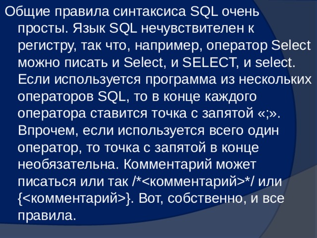 Общие правила синтаксиса SQL очень просты. Язык SQL нечувствителен к регистру, так что, например, оператор Select можно писать и Select, и SELECT, и select. Если используется программа из нескольких операторов SQL, то в конце каждого оператора ставится точка с запятой «;». Впрочем, если используется всего один оператор, то точка с запятой в конце необязательна. Комментарий может писаться или так /**/ или {}. Вот, собственно, и все правила. 