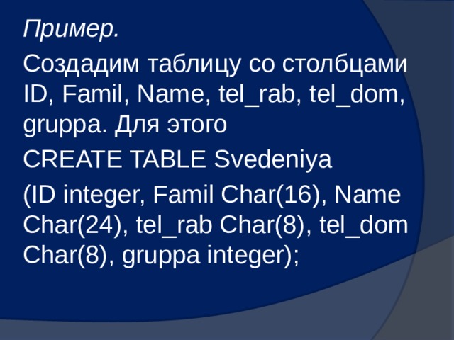 Пример. Создадим таблицу со столбцами ID, Famil, Name, tel_rab, tel_dom, gruppa. Для этого CREATE TABLE Svedeniya (ID integer, Famil Char(16), Name Char(24), tel_rab Char(8), tel_dom Char(8), gruppa integer); 
