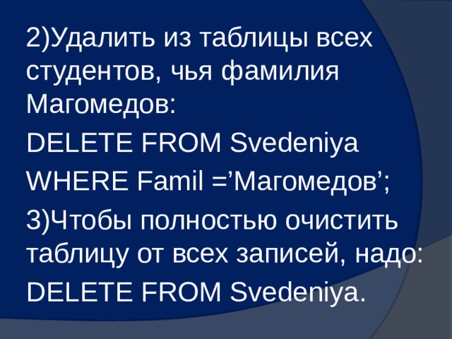 2)Удалить из таблицы всех студентов, чья фамилия Магомедов: DELETE FROM Svedeniya WHERE Famil =’Магомедов’; 3)Чтобы полностью очистить таблицу от всех записей, надо: DELETE FROM Svedeniya. 