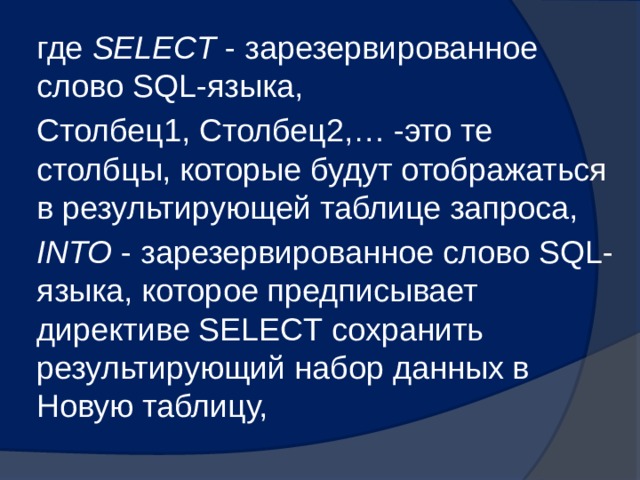 где SELECT - зарезервированное слово SQL-языка, Столбец1, Столбец2,… -это те столбцы, которые будут отображаться в результирующей таблице запроса, INTO - зарезервированное слово SQL-языка, которое предписывает директиве SELECT сохранить результирующий набор данных в Новую таблицу, 