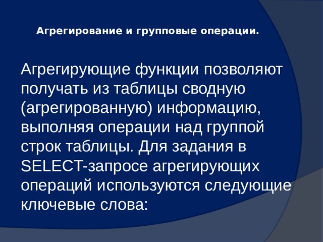  Агрегирование и групповые операции.   Агрегирующие функции позволяют получать из таблицы сводную (агрегированную) информацию, выполняя операции над группой строк таблицы. Для задания в SELECT-запросе агрегирующих операций используются следующие ключевые слова: 