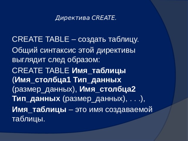  Директива CREATE.   CREATE TABLE – создать таблицу. Общий синтаксис этой директивы выглядит след образом: CREATE TABLE Имя_таблицы ( Имя_столбца1  Тип_данных (размер_данных), Имя_столбца2  Тип_данных (размер_данных), . . .), Имя_таблицы – это имя создаваемой таблицы. 