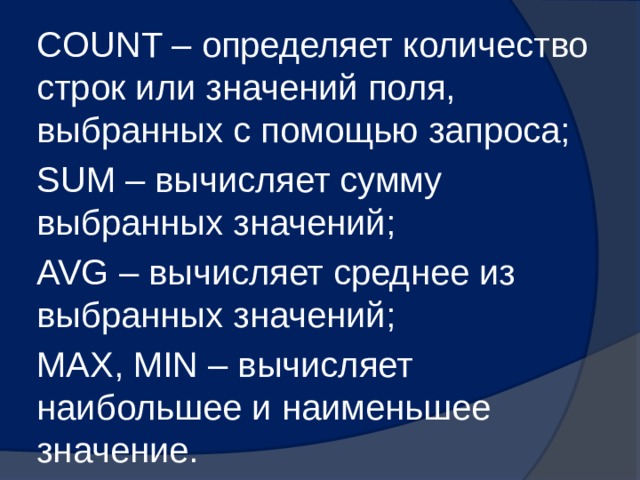 COUNT – определяет количество строк или значений поля, выбранных с помощью запроса; SUM – вычисляет сумму выбранных значений; AVG – вычисляет среднее из выбранных значений; MAX, MIN – вычисляет наибольшее и наименьшее значение. 