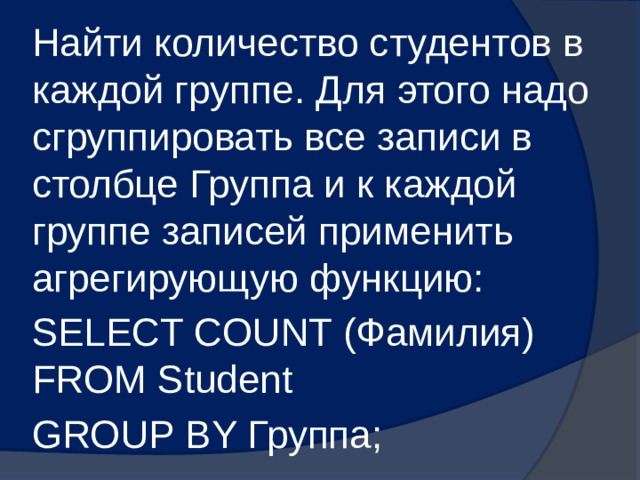 Найти количество студентов в каждой группе. Для этого надо сгруппировать все записи в столбце Группа и к каждой группе записей применить агрегирующую функцию: SELECT COUNT (Фамилия) FROM Student GROUP BY Группа; 