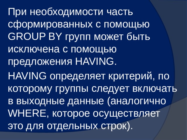 При необходимости часть сформированных с помощью GROUP BY групп может быть исключена с помощью предложения HAVING. HAVING определяет критерий, по которому группы следует включать в выходные данные (аналогично WHERE, которое осуществляет это для отдельных строк). 