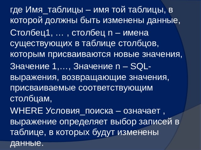где Имя_таблицы – имя той таблицы, в которой должны быть изменены данные, Столбец1, … , столбец n – имена существующих в таблице столбцов, которым присваиваются новые значения, Значение 1,…, Значение n – SQL-выражения, возвращающие значения, присваиваемые соответствующим столбцам, WHERE Условия_поиска – означает , выражение определяет выбор записей в таблице, в которых будут изменены данные. 