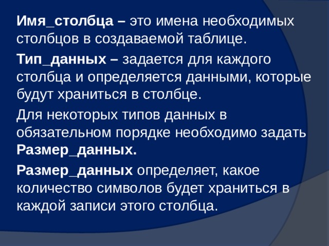 Имя_столбца – это имена необходимых столбцов в создаваемой таблице. Тип_данных – задается для каждого столбца и определяется данными, которые будут храниться в столбце. Для некоторых типов данных в обязательном порядке необходимо задать Размер_данных. Размер_данных определяет, какое количество символов будет храниться в каждой записи этого столбца.  