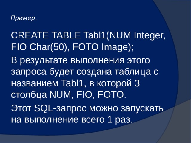  Пример.    CREATE TABLE Tabl1(NUM Integer, FIO Char(50), FOTO Image); В результате выполнения этого запроса будет создана таблица с названием Tabl1, в которой 3 столбца NUM, FIO, FOTO. Этот SQL-запрос можно запускать на выполнение всего 1 раз. 