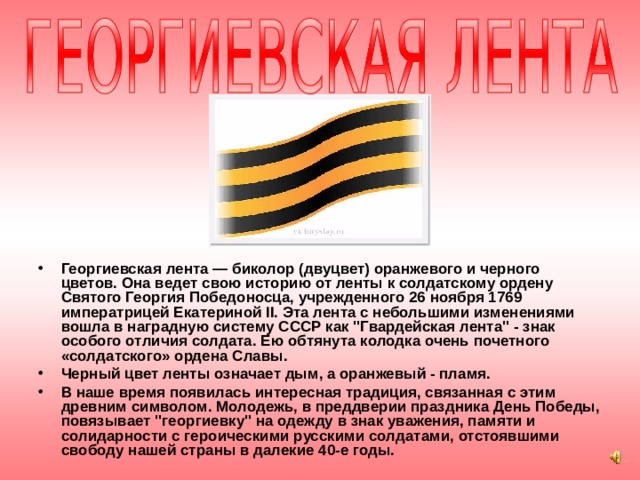 Георгиевская лента — биколор (двуцвет) оранжевого и черного цветов. Она ведет свою историю от ленты к солдатскому ордену Святого Георгия Победоносца, учрежденного 26 ноября 1769 императрицей Екатериной II. Эта лента с небольшими изменениями вошла в наградную систему СССР как 